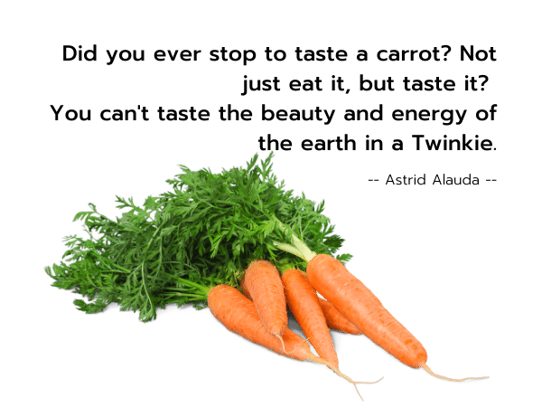 Did you ever stop to taste a carrot? Not just eat it, but taste it? 
You can't taste the beauty and energy of the earth in a Twinkie. --Astrid Alauda--